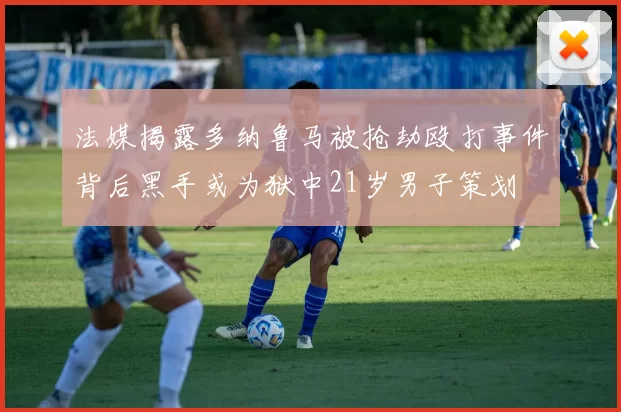 法媒揭露多纳鲁马被抢劫殴打事件背后黑手或为狱中21岁男子策划