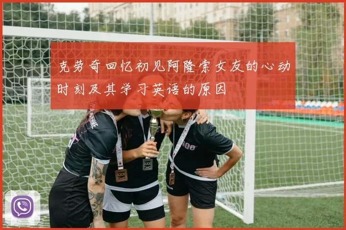 克劳奇回忆初见阿隆索女友的心动时刻及其学习英语的原因