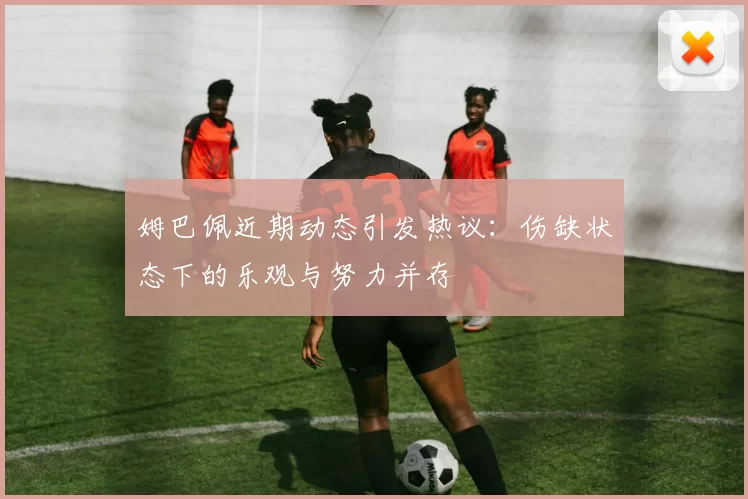 姆巴佩近期动态引发热议：伤缺状态下的乐观与努力并存