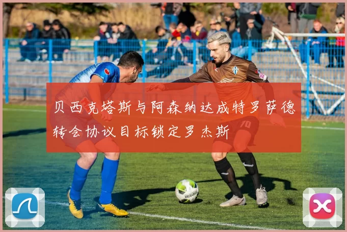 贝西克塔斯与阿森纳达成特罗萨德转会协议目标锁定罗杰斯