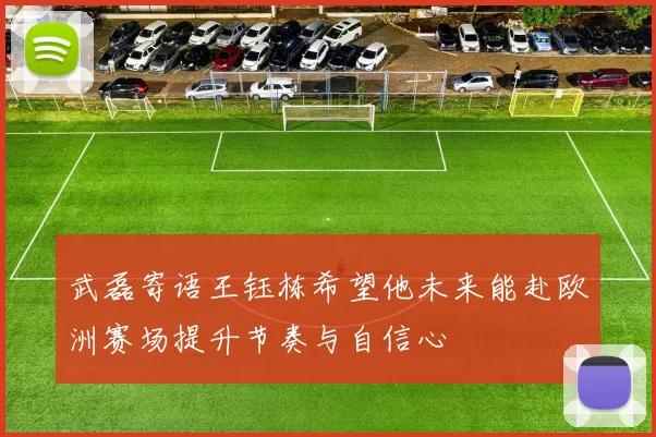 武磊寄语王钰栋希望他未来能赴欧洲赛场提升节奏与自信心