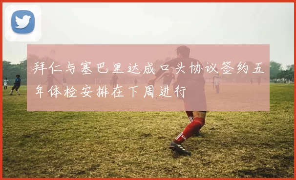 拜仁与塞巴里达成口头协议签约五年体检安排在下周进行