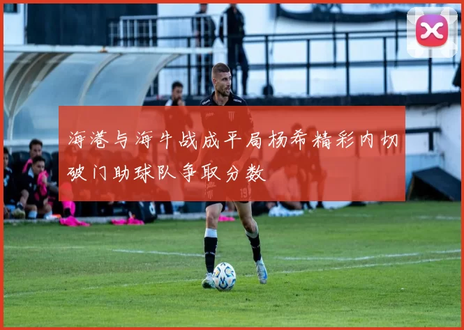 海港与海牛战成平局杨希精彩内切破门助球队争取分数