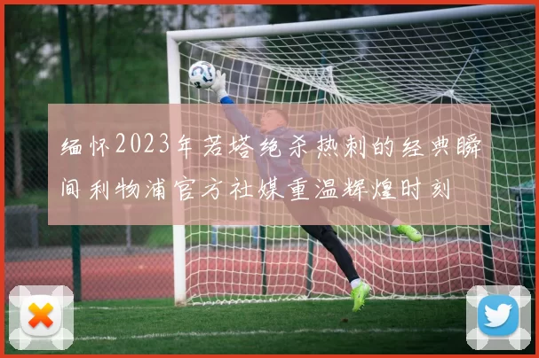 缅怀2023年若塔绝杀热刺的经典瞬间利物浦官方社媒重温辉煌时刻