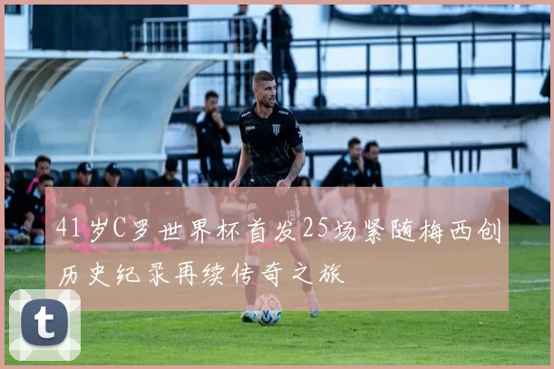 41岁C罗世界杯首发25场紧随梅西创历史纪录再续传奇之旅