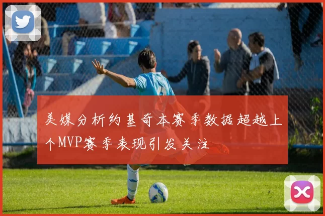 美媒分析约基奇本赛季数据超越上个MVP赛季表现引发关注