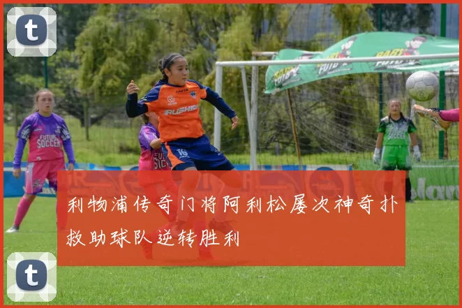 利物浦传奇门将阿利松屡次神奇扑救助球队逆转胜利