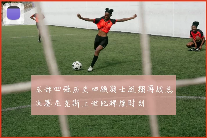 东部四强历史回顾骑士近期再战总决赛尼克斯上世纪辉煌时刻